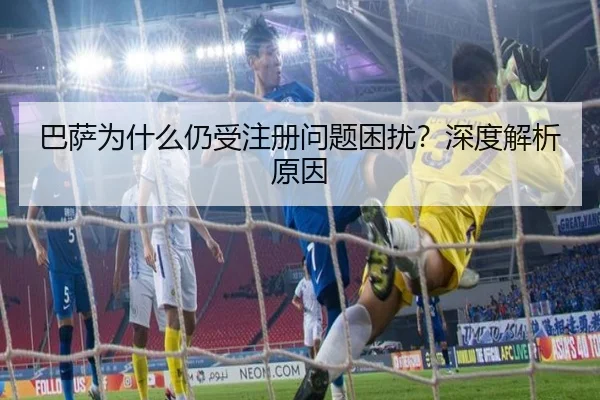 巴萨为什么仍受注册问题困扰？深度解析原因